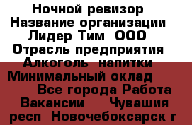 Ночной ревизор › Название организации ­ Лидер Тим, ООО › Отрасль предприятия ­ Алкоголь, напитки › Минимальный оклад ­ 35 000 - Все города Работа » Вакансии   . Чувашия респ.,Новочебоксарск г.